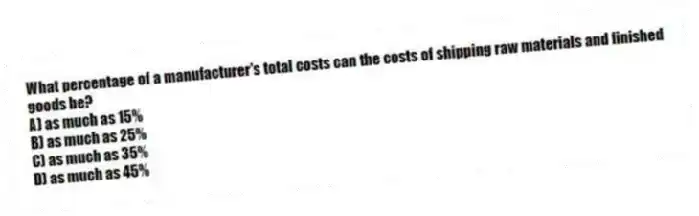 What percentage of a manufacturer's total costs can the costs of shipping raw materials and finished goods be?
A) as much as 15%
B) as much as 25%
C) as much as 35%
D) as much as 45%