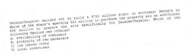 DaimlerChrysler decided not to build a $750 million plant in southeast Georgia in spite of the state's spending $24 million to purchase the property and an additional $36 million to prepare the site specifically for DaimlerChrysler. Which of the following factors was offered?
A) availability of customers
B) proximity of raw materials
C) low labour costs
D) local incentives