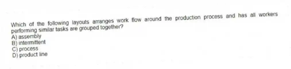 Which of the following layouts arranges work flow around the production process and has all workers performing similar tasks are grouped together?
A) assembly
B) intermittent
C) process
D) product line