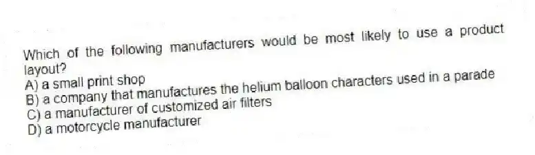 Which of the following manufacturers would be most likely to use a product layout?
A) a small print shop
B) a company that manufactures the helium balloon characters used in a parade
C) a manufacturer of customized air filters
D) a motorcycle manufacturer