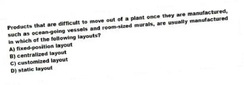 Products that are difficult to move out of a plant once they are manufactured, such as ocean-going vessels and room-sized murals, are usually manufactured in which of the following layouts?
A) fixed-position layout
B) centralized layout
C) customized layout
D) static layout