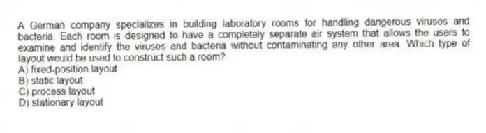 A German company specializes in building laboratory rooms for handling dangerous viruses and bacteria. Each room is designed to have a completely separate air system that allows the users to examine and identify the viruses and bacteria without contaminating any other area. Which type of layout would be used to construct such a room?
A) fixed-position layout
B) static layout
C) process layout
D) stationary layout
