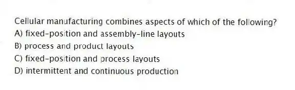 Cellular manufacturing combines aspects of which of the following?
A) fixed-position and assembly-line layouts
B) process and product layouts
C) fixed-position and process layouts
D) intermittent and continuous production