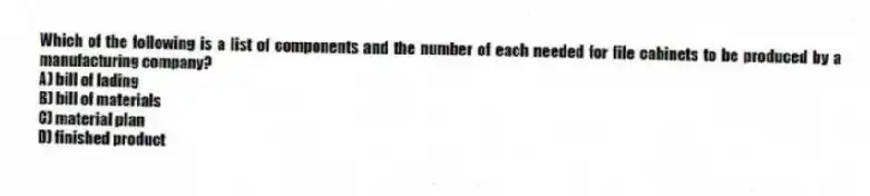 Which of the following is a list of components and the number of each needed for file cabinets to be produced by a manufacturing company?
A) bill of lading
B) bill of materials
C) material plan
D) finished product