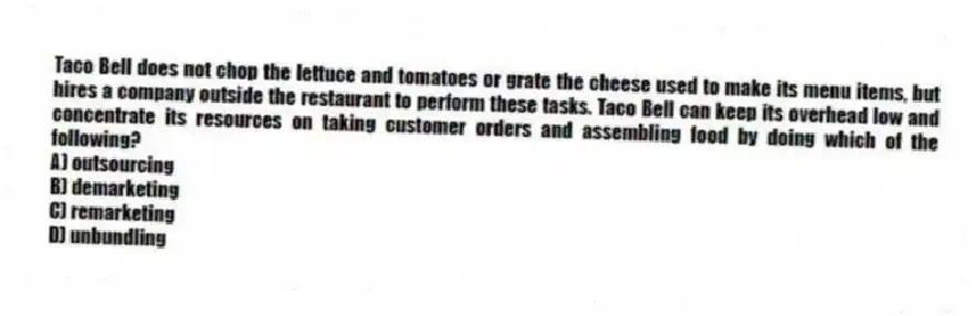 Taco Bell does not chop the lettuce and tomatoes or grate the cheese used to make its menu items, but hires a company outside the restaurant to perform these tasks. Taco Bell can keep its overhead low and concentrate its resources on taking customer orders and assembling food by doing which of the following?
A) outsourcing
B) demarketing
C) remarketing
D) unbundling