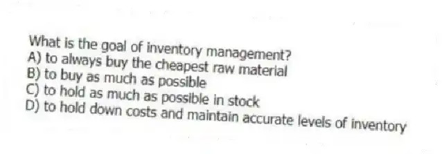 What is the goal of inventory management?
A) to always buy the cheapest raw material
B) to buy as much as possible
C) to hold as much as possible in stock
D) to hold down costs and maintain accurate levels of inventory