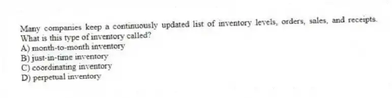 Many companies keep a continuously updated list of inventory levels, orders, sales, and receipts. What is this type of inventory called?
A) month-to-month inventory
B) just-in-time inventory
C) coordinating inventory
D) perpetual inventory