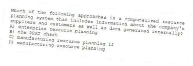 Which of the following approaches is a computerized resource planning system that includes information about the company's suppliers and customers as well as data generated internally?
A) enterprise resource planning
B) the PERT chart
C) manufacturing resource planning II
D) manufacturing resource planning