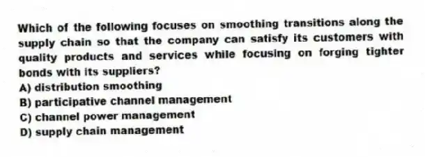 Which of the following focuses on smoothing transitions along the supply chain so that the company can satisfy its customers with quality products and services while focusing on forging tighter bonds with its suppliers?
A) distribution smoothing
B) participative channel management
C) channel power management
D) supply chain management