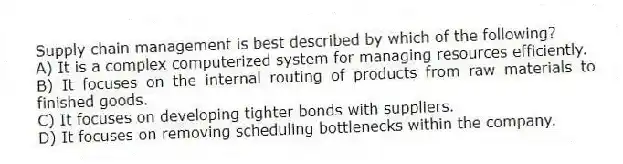 Supply chain management is best described by which of the following?
A) It is a complex computerized system for managing resources efficiently.
B) It focuses on the internal routing of products from raw materials to finished goods.
C) It focuses on developing tighter bonds with suppliers.
D) It focuses on removing scheduling bottlenecks within the company.