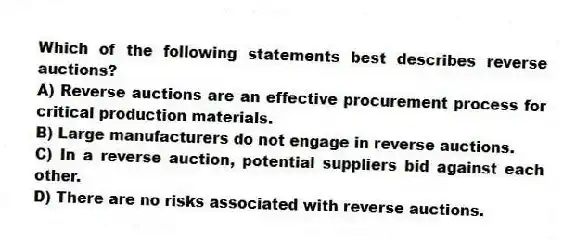 Which of the following statements best describes reverse auctions?
A) Reverse auctions are an effective procurement process for critical production materials.
B) Large manufacturers do not engage in reverse auctions.
C) In a reverse auction, potential suppliers bid against each other.
D) There are no risks associated with reverse auctions.