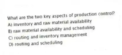What are the two key aspects of production control?
A) inventory and raw material availability
B) raw material availability and scheduling
C) routing and inventory management
D) routing and scheduling