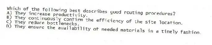 Which of the following best describes good routing procedures?
A) They increase productivity.
B) They continuously confirm the efficiency of the site location.
C) They reduce bottlenecks.
D) They ensure the availability of needed materials in a timely fashion.