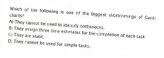 Which of the following is one of the biggest shortcomings of Gantt charts?
A) They cannot be used to identify bottlenecks.
B) They assign three time estimates for the completion of each task.
C) They are static.
D) They cannot be used for simple tasks.
