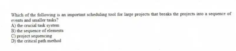Which of the following is an important scheduling tool for large projects that breaks the projects into a sequence of events and smaller tasks?
A) the crucial task system
B) the sequence of elements
C) project sequencing
D) the critical path method
