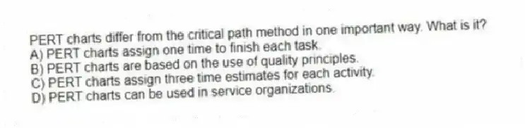 PERT charts differ from the critical path method in one important way. What is it?
A) PERT charts assign one time to finish each task.
B) PERT charts are based on the use of quality principles.
C) PERT charts assign three time estimates for each activity.
D) PERT charts can be used in service organizations.