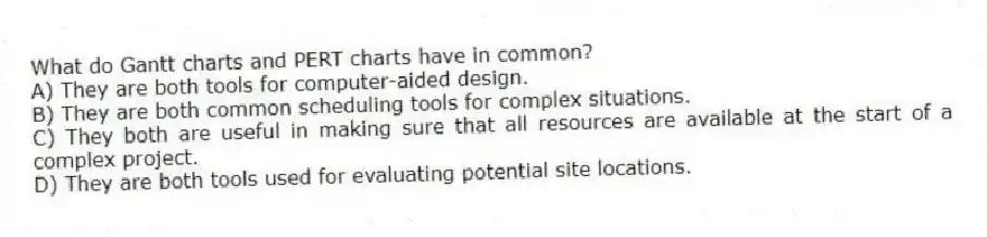 What do Gantt charts and PERT charts have in common?
A) They are both tools for computer-aided design.
B) They are both common scheduling tools for complex situations.
C) They both are useful in making sure that all resources are available at the start of a complex project.
D) They are both tools used for evaluating potential site locations.