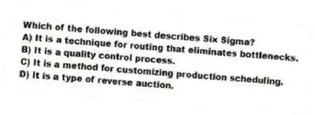 Which of the following best describes Six Sigma?
A) It is a technique for routing that eliminates bottlenecks.
B) It is a quality control process.
C) It is a method for customizing production scheduling.
D) It is a type of reverse auction.