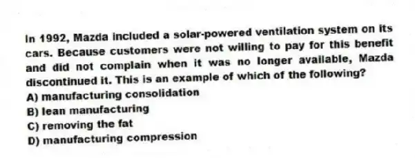 In 1992, Mazda included a solar-powered ventilation system on its cars. Because customers were not willing to pay for this benefit and did not complain when it was no longer available, Mazda discontinued it. This is an example of which of the following?
A) manufacturing consolidation
B) lean manufacturing
C) removing the fat
D) manufacturing compression