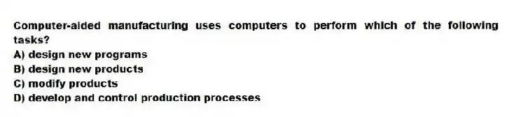 Computer-aided manufacturing uses computers to perform which of the following tasks?
A) design new programs
B) design new products
C) modify products
D) develop and control production processes