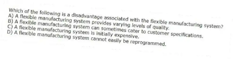 Which of the following is a disadvantage associated with the flexible manufacturing system?
A) A flexible manufacturing system provides varying levels of quality.
B) A flexible manufacturing system can sometimes cater to customer specifications.
C) A flexible manufacturing system is initially expensive.
D) A flexible manufacturing system cannot easily be reprogrammed.