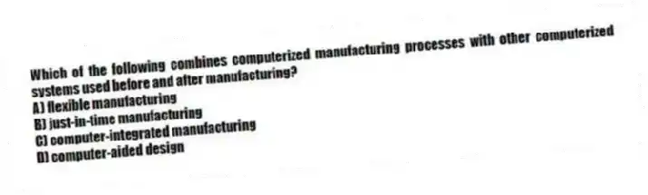 Which of the following combines computerized manufacturing processes with other computerized systems used before and after manufacturing?
A) flexible manufacturing
B) just-in-time manufacturing
C) computer-integrated manufacturing
D) computer-aided design