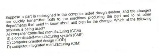 Suppose a part is redesigned in the computer-aided design system, and the changes are quickly transmitted both to the machines producing the part and to all other departments that need to know about and plan for the change. Which of the following systems is being used?
A) computer-controlled manufacturing (CCM)
B) a coordinated-manufacturing system (CMF)
C) computer-oriented design (COD)
D) computer integrated manufacturing (CIM)