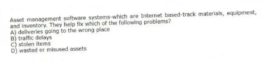 Asset management software systems-which are Internet based-track materials, equipment, and inventory. They help fix which of the following problems?
A) deliveries going to the wrong place
B) traffic delays
C) stolen items
D) wasted or misused assets