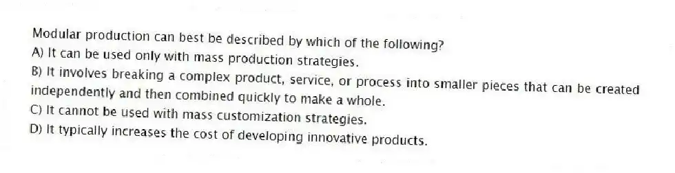 Modular production can best be described by which of the following?
A) It can be used only with mass production strategies.
B) It involves breaking a complex product, service, or process into smaller pieces that can be created independently and then combined quickly to make a whole.
C) It cannot be used with mass customization strategies.
D) It typically increases the cost of developing innovative products.