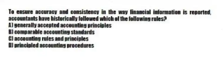To ensure accuracy and consistency in the way financial information is reported, accountants have historically followed which of the following rules?
A) generally accepted accounting principles
B) comparable accounting standards
C) accounting rules and principles
D) principled accounting procedures