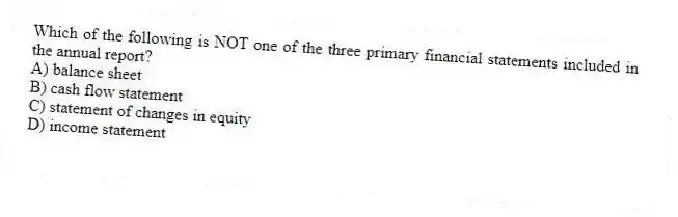 Which of the following is NOT one of the three primary financial statements included in the annual report?
A) balance sheet
B) cash flow statement
C) statement of changes in equity
D) income statement