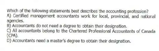 Which of the following statements best describes the accounting profession?
A) Certified management accountants work for local, provincial, and national agencies.
B) Accountants do not need a degree to obtain their designation.
C) All accountants belong to the Chartered Professional Accountants of Canada (CPA).
D) Accountants need a master's degree to obtain their designation.