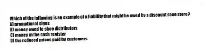 Which of the following is an example of a liability that might be owed by a discount shoe store?
A) promotional signs
B) money owed to shoe distributors
C) money in the cash register
D) the reduced prices paid by customers