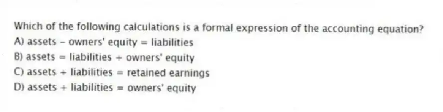 Which of the following calculations is a formal expression of the accounting equation?
A) assets - owners' equity = liabilities
B) assets = liabilities + owners' equity
C) assets + liabilities = retained earnings
D) assets + liabilities = owners' equity