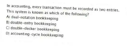 In accounting, every transaction must be recorded as two entries. This system is known as which of the following?
A) dual-notation bookkeeping
B) double-entry bookkeeping
C) double-decker bookkeeping
D) accounting-cycle bookkeeping