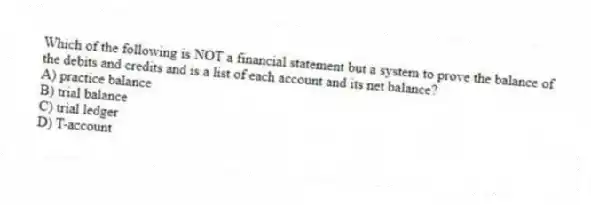 Which of the following is NOT a financial statement but a system to prove the balance of the debits and credits and is a list of each account and its net balance?
A) practice balance
B) trial balance
C) trial ledger
D) T-account