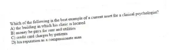 Which of the following is the best example of a current asset for a clinical psychologist?
A) the building in which his clinic is located
B) money he pays for rent and utilities
C) credit card charges by patients
D) his reputation as a compassionate man