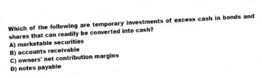 Which of the following are temporary investments of excess cash in bonds and shares that can readily be converted into cash?
A) marketable securities
B) accounts receivable
C) owners' net contribution margins
D) notes payable