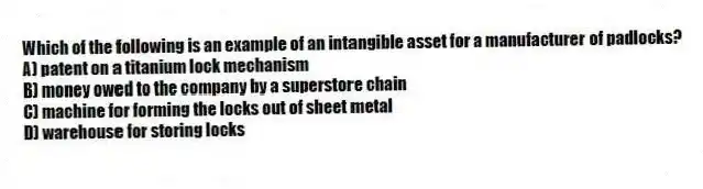 Which of the following is an example of an intangible asset for a manufacturer of padlocks?
A) patent on a titanium lock mechanism
B) money owed to the company by a superstore chain
C) machine for forming the locks out of sheet metal
D) warehouse for storing locks