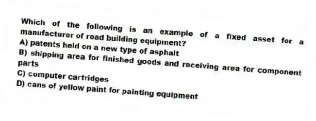 Which of the following is an example of a fixed asset for a manufacturer of road building equipment?
A) patents held on a new type of asphalt
B) shipping area for finished goods and receiving area for component parts
C) computer cartridges
D) cans of yellow paint for painting equipment