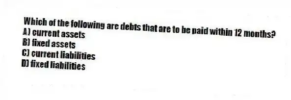 Which of the following are debts that are to be paid within 12 months?
A) current assets
B) fixed assets
C) current liabilities
D) fixed liabilities