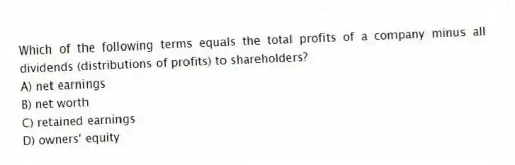 Which of the following terms equals the total profits of a company minus all dividends (distributions of profits) to shareholders?
A) net earnings
B) net worth
C) retained earnings
D) owners' equity