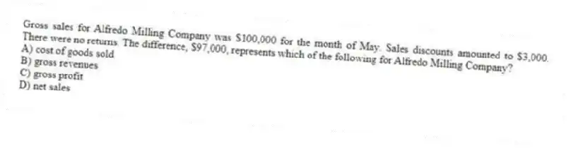 Gross sales for Alfredo Milling Company was $100,000 for the month of May. Sales discounts amounted to $3,000. There were no returns. The difference, $97,000, represents which of the following for Alfredo Milling Company?
A) cost of goods sold
B) gross revenues
C) gross profit
D) net sales