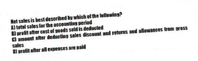 Net sales is best described by which of the following?
A) total sales for the accounting period
B) profit after cost of goods sold is deducted
C) amount after deducting sales discount and returns and allowances from gross sales
D) profit after all expenses are paid