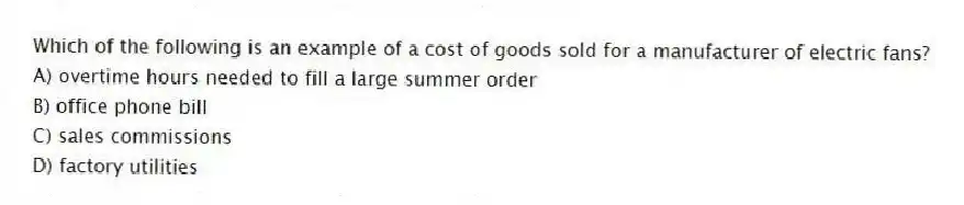 Which of the following is an example of a cost of goods sold for a manufacturer of electric fans?
A) overtime hours needed to fill a large summer order
B) office phone bill
C) sales commissions
D) factory utilities