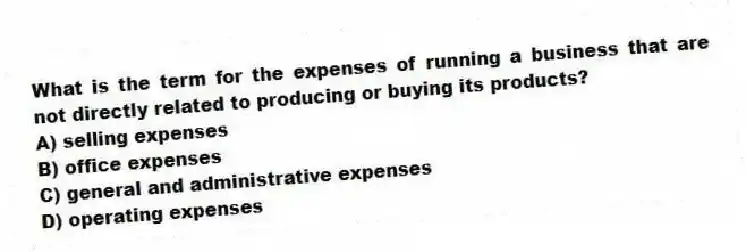 What is the term for the expenses of running a business that are not directly related to producing or buying its products?
A) selling expenses
B) office expenses
C) general and administrative expenses
D) operating expenses