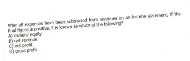 After all expenses have been subtracted from revenues on an income statement, if the final figure is positive, it is known as which of the following?
A) owners' equity
B) net revenue
C) net profit
D) gross profit