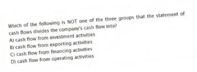 Which of the following is NOT one of the three groups that the statement of cash flows divides the company's cash flow into?
A) cash flow from investment activities
B) cash flow from exporting activities
C) cash flow from financing activities
D) cash flow from operating activities