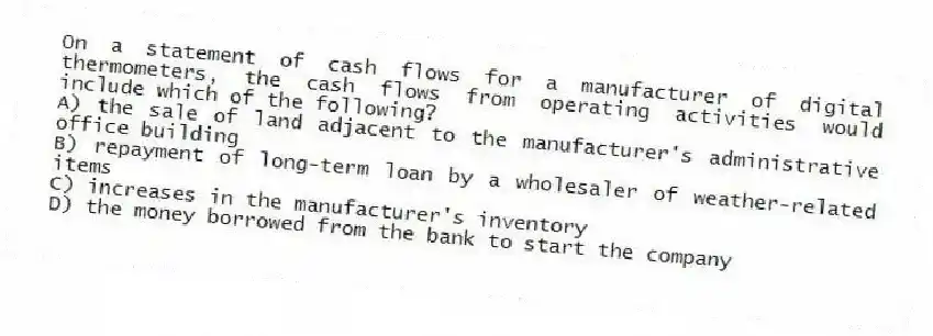 On a statement of cash flows for a manufacturer of digital thermometers, the cash flows from operating activities would include which of the following?
A) the sale of land adjacent to the manufacturer's administrative office building
B) repayment of long-term loan by a wholesaler of weather-related items
C) increases in the manufacturer's inventory
D) the money borrowed from the bank to start the company