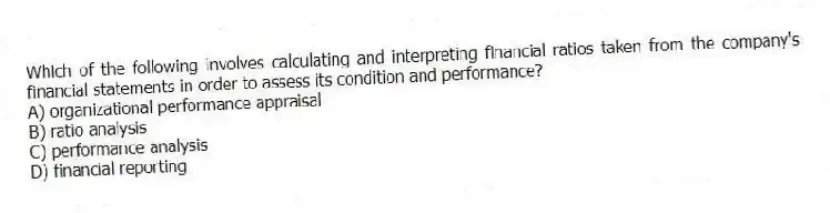 Which of the following involves calculating and interpreting financial ratios taken from the company's financial statements in order to assess its condition and performance?
A) organizational performance appraisal
B) ratio analysis
C) performance analysis
D) financial reporting